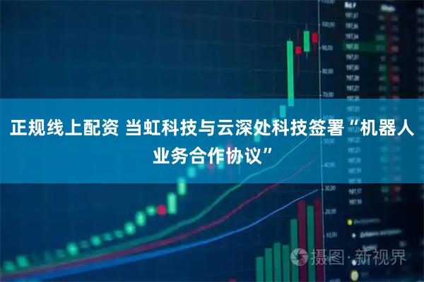 正规线上配资 当虹科技与云深处科技签署“机器人业务合作协议”