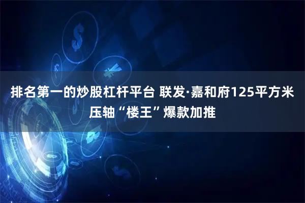 排名第一的炒股杠杆平台 联发·嘉和府125平方米压轴“楼王”爆款加推