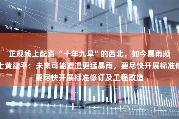正规线上配资 “十年九旱”的西北，如今暴雨频发，中科院院士黄建平：未来可能遭遇更猛暴雨，要尽快开展标准修订及工程改造