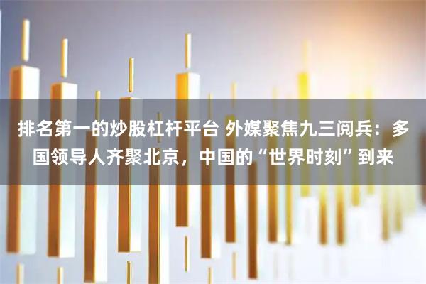 排名第一的炒股杠杆平台 外媒聚焦九三阅兵：多国领导人齐聚北京，中国的“世界时刻”到来