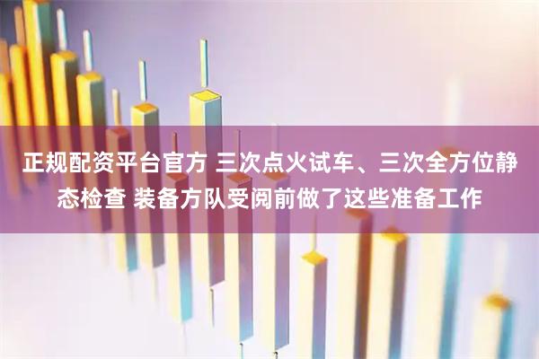 正规配资平台官方 三次点火试车、三次全方位静态检查 装备方队受阅前做了这些准备工作