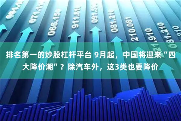 排名第一的炒股杠杆平台 9月起，中国将迎来“四大降价潮”？除汽车外，这3类也要降价