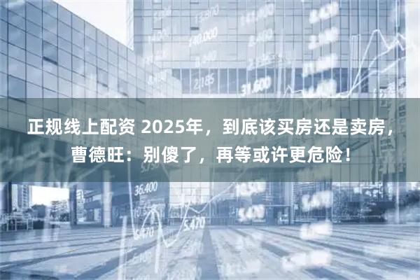 正规线上配资 2025年，到底该买房还是卖房，曹德旺：别傻了，再等或许更危险！