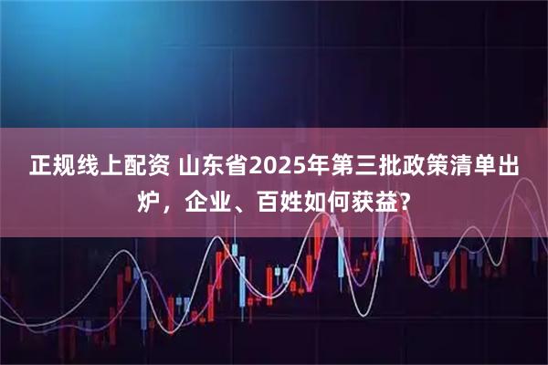 正规线上配资 山东省2025年第三批政策清单出炉，企业、百姓如何获益？