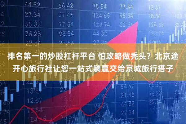 排名第一的炒股杠杆平台 怕攻略做秃头？北京途开心旅行社让您一站式躺赢交给京城旅行搭子