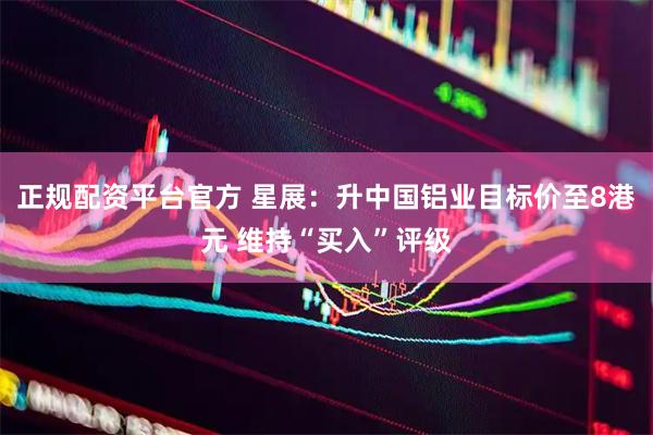 正规配资平台官方 星展：升中国铝业目标价至8港元 维持“买入”评级