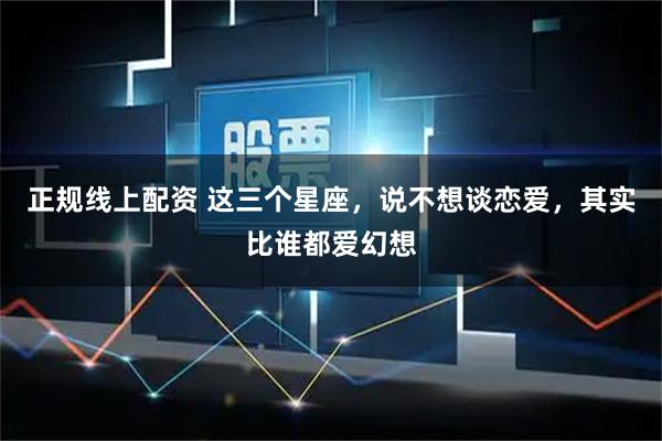 正规线上配资 这三个星座，说不想谈恋爱，其实比谁都爱幻想