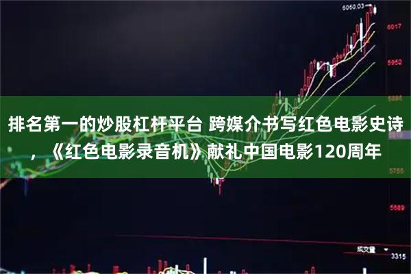 排名第一的炒股杠杆平台 跨媒介书写红色电影史诗，《红色电影录音机》献礼中国电影120周年