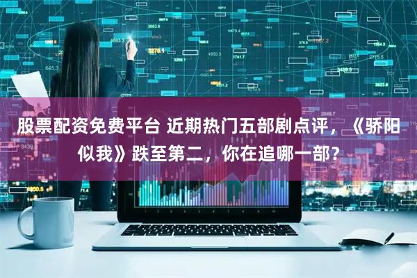 股票配资免费平台 近期热门五部剧点评，《骄阳似我》跌至第二，你在追哪一部？