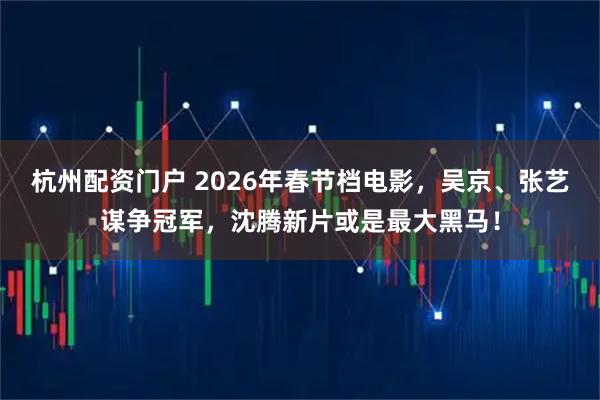 杭州配资门户 2026年春节档电影，吴京、张艺谋争冠军，沈腾新片或是最大黑马！