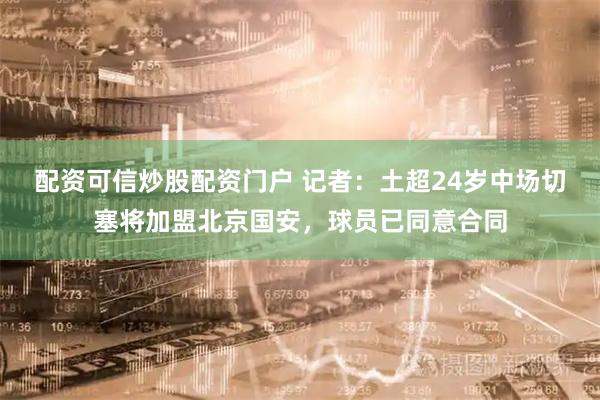 配资可信炒股配资门户 记者：土超24岁中场切塞将加盟北京国安，球员已同意合同
