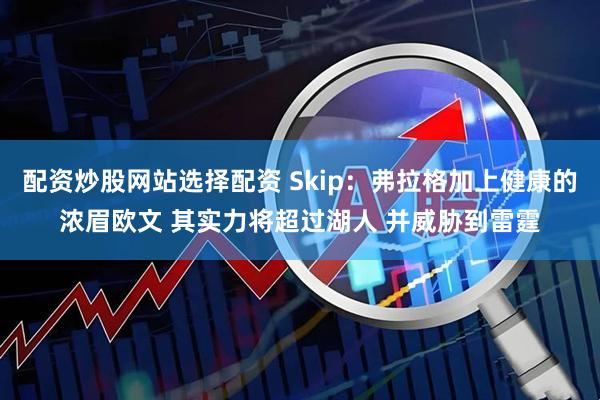 配资炒股网站选择配资 Skip：弗拉格加上健康的浓眉欧文 其实力将超过湖人 并威胁到雷霆