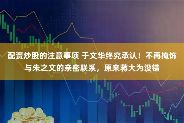 配资炒股的注意事项 于文华终究承认！不再掩饰与朱之文的亲密联系，原来蒋大为没错