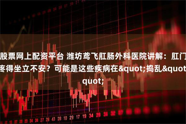 股票网上配资平台 潍坊鸢飞肛肠外科医院讲解：肛门疼得坐立不安？可能是这些疾病在"捣乱"