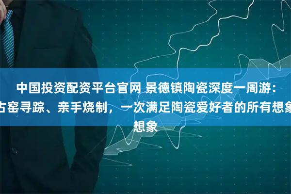 中国投资配资平台官网 景德镇陶瓷深度一周游：古窑寻踪、亲手烧制，一次满足陶瓷爱好者的所有想象