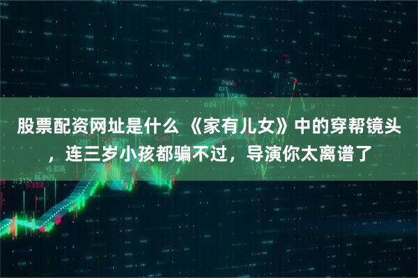 股票配资网址是什么 《家有儿女》中的穿帮镜头,连三岁小孩都骗不过,导演你太离谱了