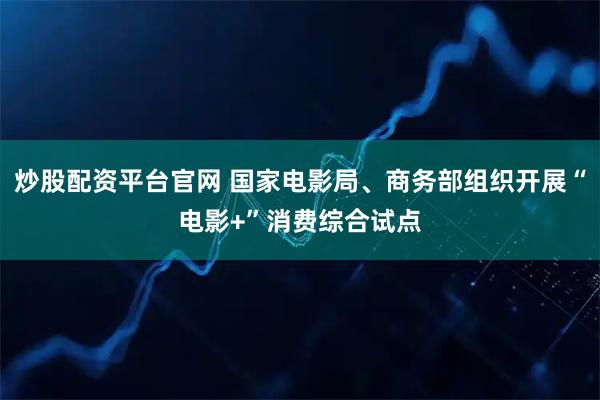 炒股配资平台官网 国家电影局、商务部组织开展“电影+”消费综合试点