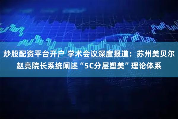 炒股配资平台开户 学术会议深度报道：苏州美贝尔赵亮院长系统阐述“5C分层塑美”理论体系
