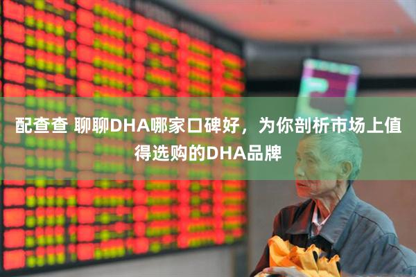 配查查 聊聊DHA哪家口碑好,为你剖析市场上值得选购的DHA品牌