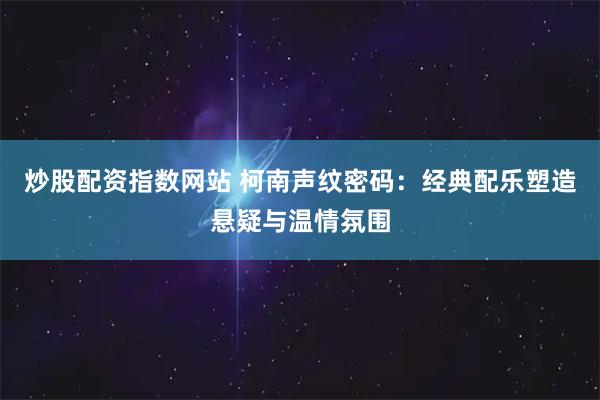 炒股配资指数网站 柯南声纹密码：经典配乐塑造悬疑与温情氛围