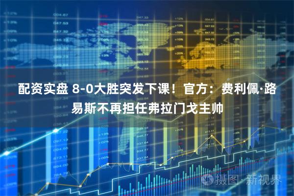 配资实盘 8-0大胜突发下课！官方：费利佩·路易斯不再担任弗拉门戈主帅