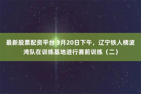 最新股票配资平台 3月20日下午，辽宁铁人楠波湾队在训练基地进行赛前训练（二）