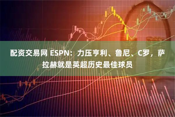 配资交易网 ESPN:力压亨利、鲁尼、C罗,萨拉赫就是英超历史最佳球员