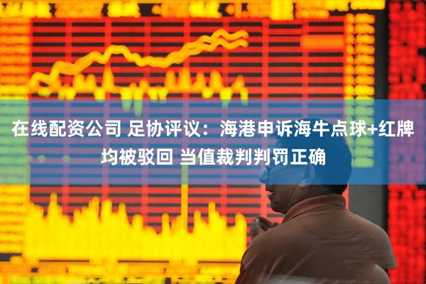 在线配资公司 足协评议：海港申诉海牛点球+红牌均被驳回 当值裁判判罚正确