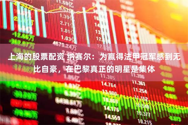 上海的股票配资 纳赛尔：为赢得法甲冠军感到无比自豪，在巴黎真正的明星是集体
