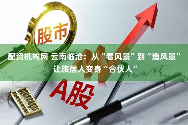 配资机构网 云南临沧：从“看风景”到“造风景” 让旅居人变身“合伙人”