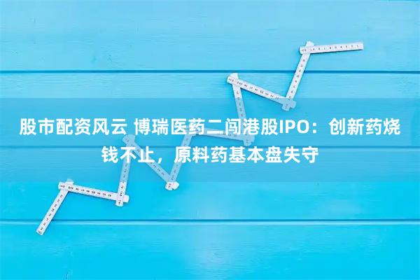 股市配资风云 博瑞医药二闯港股IPO：创新药烧钱不止，原料药基本盘失守