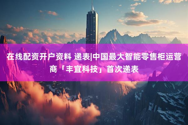在线配资开户资料 递表|中国最大智能零售柜运营商「丰宜科技」首次递表