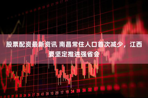 股票配资最新资讯 南昌常住人口首次减少，江西要坚定推进强省会