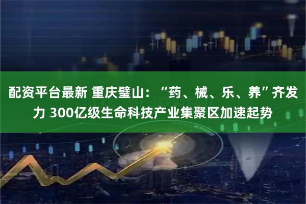 配资平台最新 重庆璧山：“药、械、乐、养”齐发力 300亿级生命科技产业集聚区加速起势