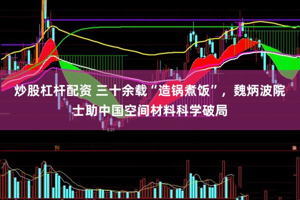 炒股杠杆配资 三十余载“造锅煮饭”，魏炳波院士助中国空间材料科学破局