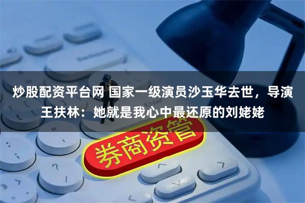炒股配资平台网 国家一级演员沙玉华去世，导演王扶林：她就是我心中最还原的刘姥姥