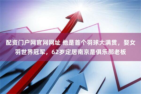 配资门户网官网网址 他是首个羽球大满贯，娶女羽世界冠军，62岁定居南京是俱乐部老板