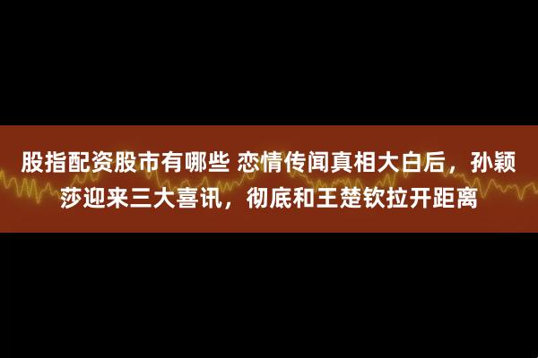 股指配资股市有哪些 恋情传闻真相大白后，孙颖莎迎来三大喜讯，彻底和王楚钦拉开距离