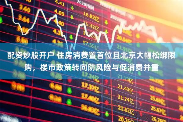 配资炒股开户 住房消费置首位且北京大幅松绑限购，楼市政策转向防风险与促消费并重