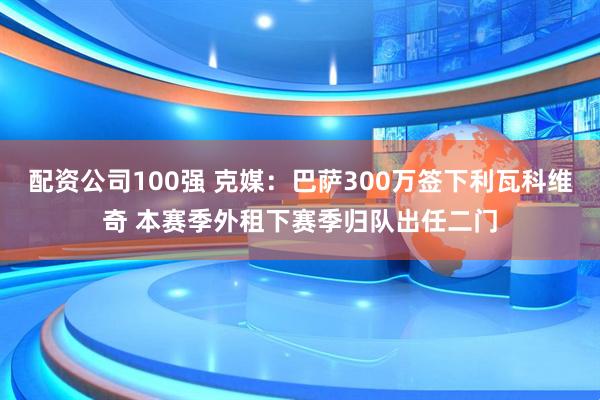配资公司100强 克媒：巴萨300万签下利瓦科维奇 本赛季外租下赛季归队出任二门