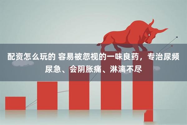 配资怎么玩的 容易被忽视的一味良药，专治尿频尿急、会阴胀痛、淋漓不尽